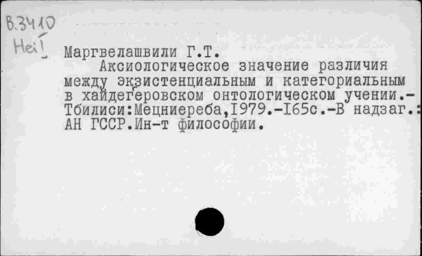 ﻿63Ч4О
Маргвелашвили Г.Т.
Аксиологическое значение различия между экзистенциальным и категориальным в хайдегеровском онтологическом учении. Тбилиси:Мецниереба,1979.-1б5с.-В надзаг АН ГССР.Ин-т философии.